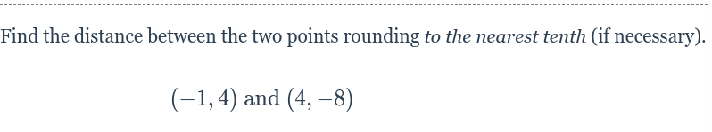 Find the distance between the two points rounding to the nearest tenth (if necessary).
(-1,4) and (4, –8)
