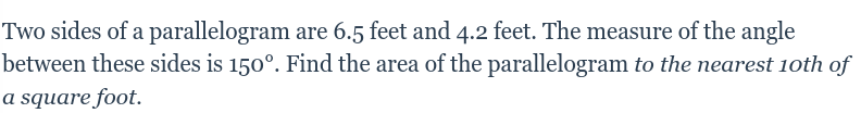 Two sides of a parallelogram are 6.5 feet and 4.2 feet. The measure of the angle
between these sides is 150°. Find the area of the parallelogram to the nearest 1oth of
a square foot.
