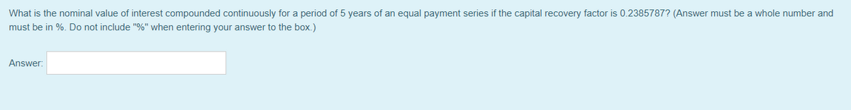 What is the nominal value of interest compounded continuously for a period of 5 years of an equal payment series if the capital recovery factor is 0.2385787? (Answer must be a whole number and
must be in %. Do not include "%" when entering your answer to the box.)
Answer:
