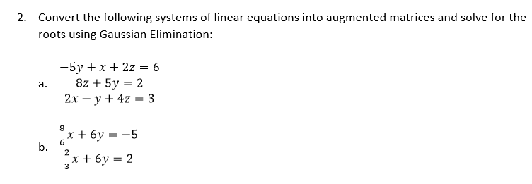 2. Convert the following systems of linear equations into augmented matrices and solve for the
roots using Gaussian Elimination:
-5y + x + 2z = 6
8z + 5y = 2
2х — у + 4z %3 3
а.
%3D
х + 6у 3 —5
6.
b.
x + 6y = 2
