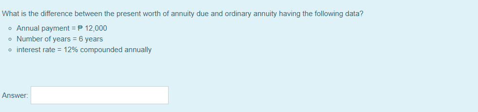 What is the difference between the present worth of annuity due and ordinary annuity having the following data?
o Annual payment = P 12,000
o Number of years = 6 years
o interest rate = 12% compounded annually
Answer:
