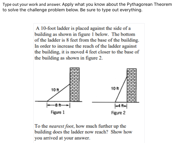 Type out your work and answer. Apply what you know about the Pythagorean Theorem
to solve the challenge problem below. Be sure to type out everything.
A 10-foot ladder is placed against the side of a
building as shown in figure 1 below. The bottom
of the ladder is 8 feet from the base of the building.
In order to increase the reach of the ladder against
the building, it is moved 4 feet closer to the base of
the building as shown in figure 2.
10 ft
10 ft
Figure 1
Figure 2
To the nearest foot, how much further up the
building does the ladder now reach? Show how
you arrived at your answer.
