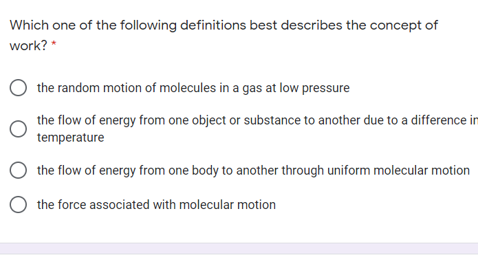 Which one of the following definitions best describes the concept of
work? *
the random motion of molecules in a gas at low pressure
the flow of energy from one object or substance to another due to a difference in
temperature
the flow of energy from one body to another through uniform molecular motion
the force associated with molecular motion
