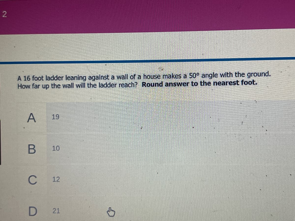 2
A 16 foot ladder leaning against a wall of a house makes a 50° angle with the ground.
How far up the wall will the ladder reach? Round answer to the nearest foot.
A
19
10
12
21
