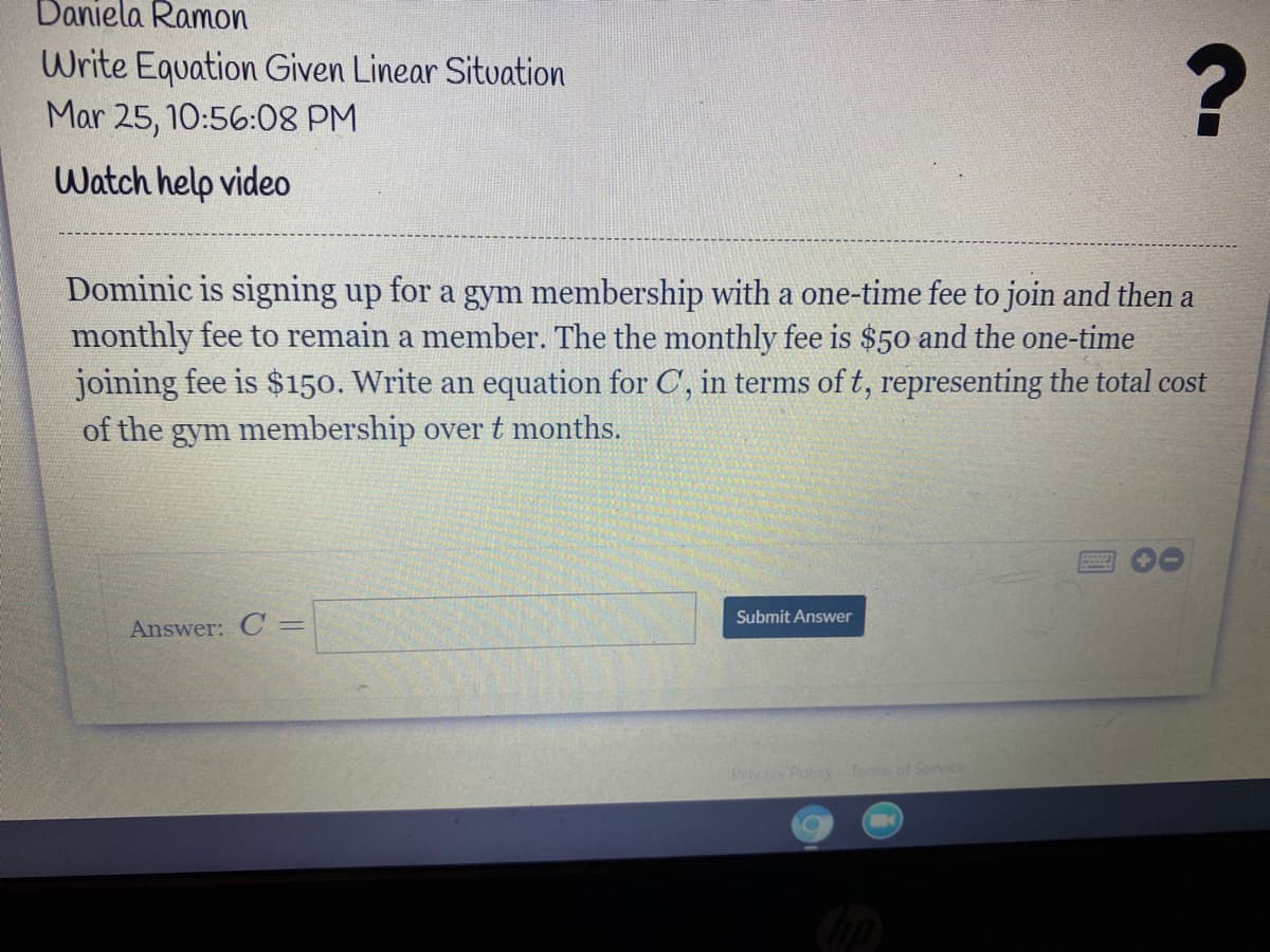 Daniela Ramon
Write Equation Given Linear Situation
Mar 25, 10:56:08 PM
Watch help video
Dominic is signing up for a gym membership with a one-time fee to join and then a
monthly fee to remain a member. The the monthly fee is $50 and the one-time
joining fee is $150. Write an equation for C, in terms of t, representing the total cost
of the gym membership overt months.
00
Submit Answer
Answer: C =
Privacy Policy Terms of Service
