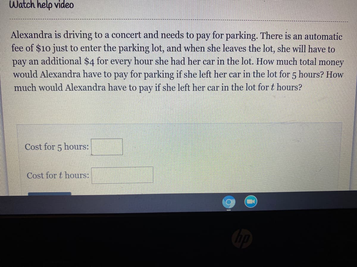 Watch help video
Alexandra is driving to a concert and needs to pay for parking. There is an automatic
fee of $10 just to enter the parking lot, and when she leaves the lot, she will have to
pay an additional $4 for every hour she had her car in the lot. How much total money
would Alexandra have to pay for parking if she left her car in the lot for 5 hours? How
much would Alexandra have to pay if she left her car in the lot for t hours?
Cost for 5 hours:
Cost for t hours:
