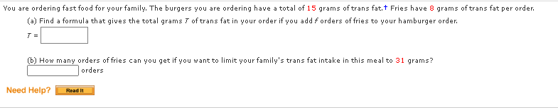 You are ordering fast food for your family. The burgers you are ordering have a total of 15 grams of trans fat.t Fries have 8 grams of trans fat per order.
(a) Find a formula that gives the total grams 7 of trans fat in your order if you add forders of fries to your hamburger order.
T =
(b) How many orders of fries can you get if you want to limit your family's trans fat intake in this meal to 31 grams?
orders
Need Help?
Read It
