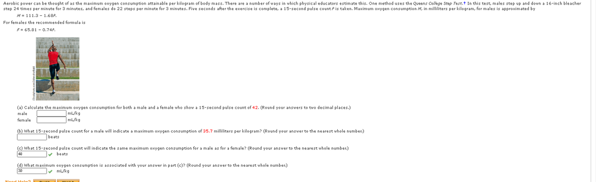 Aerobic power can be thought of as the maximum oxygen consumption attainable per kilogram of body mass. There are a number of ways in which physical educators estimate this. One method uses the Queens College Step Test.t In this test, males step up and down a 16-inch bleacher
step 24 times per minute for 3 minutes, and females do 22 steps per minute for 3 minutes. Five seconds after the exercise is complete, a 15-second pulse count Pis taken. Maximum oxygen consumption M, in milliliters per kilogram, for males is approximated by
M = 111.3 - 1.68P.
For females the recommended formula is
F = 65.81 - 0.74P.
(a) Calculate the maximum oxygen consumption for both a male and a female who show a 15-second pulse count of 42. (Round your answers to two decimal places.)
male
mL/kg
female
mL/kg
(b) What 15-second pulse count for a male will indicate a maximum oxygen consumption of 35.7 milliliters per kilogram? (Round your answer to the nearest whole number.)
beats
(c) What 15-second pulse count will indicate the same maximum oxygen consumption for a male as for a female? (Round your answer to the nearest whole number.)
48
v beats
(d) What maximum oxygen consumption is associated with your answer in part (c)? (Round your answer to the nearest whole number.)
30
v mL/kg
