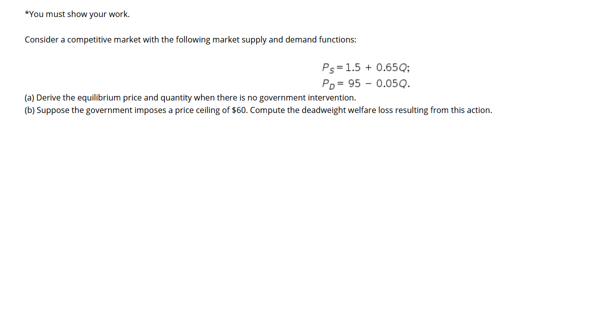 *You must show your work.
Consider a competitive market with the following market supply and demand functions:
Ps=1.5 + 0.65Q;
Pp = 95 – 0.05Q.
(a) Derive the equilibrium price and quantity when there is no government intervention.
(b) Suppose the government imposes a price ceiling of $60. Compute the deadweight welfare loss resulting from this action.
