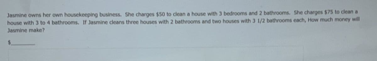 She charges $75 to clean a
Jasmine owns her own housekeeping business. She charges $50 to clean a house with 3 bedrooms and 2 bathrooms.
house with 3 to 4 bathrooms. If Jasmine cleans three houses with 2 bathrooms and two houses with 3 1/2 bathrooms each, How much money will
Jasmine make?