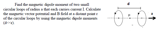 Find the magnetic dipole moment of two small
d.
circular loops of radius a that each carries current I. Calculate
the magnetic vector potential and B field at a distant point r
of the circular loops by using the magnetic dipole moments
(d<<r).
at
