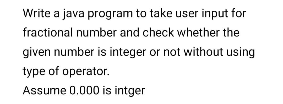 Write a java program to take user input for
fractional number and check whether the
given number is integer or not without using
type of operator.
Assume 0.000 is intger
