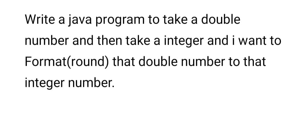 Write a java program to take a double
number and then take a integer and i want to
Format(round) that double number to that
integer number.
