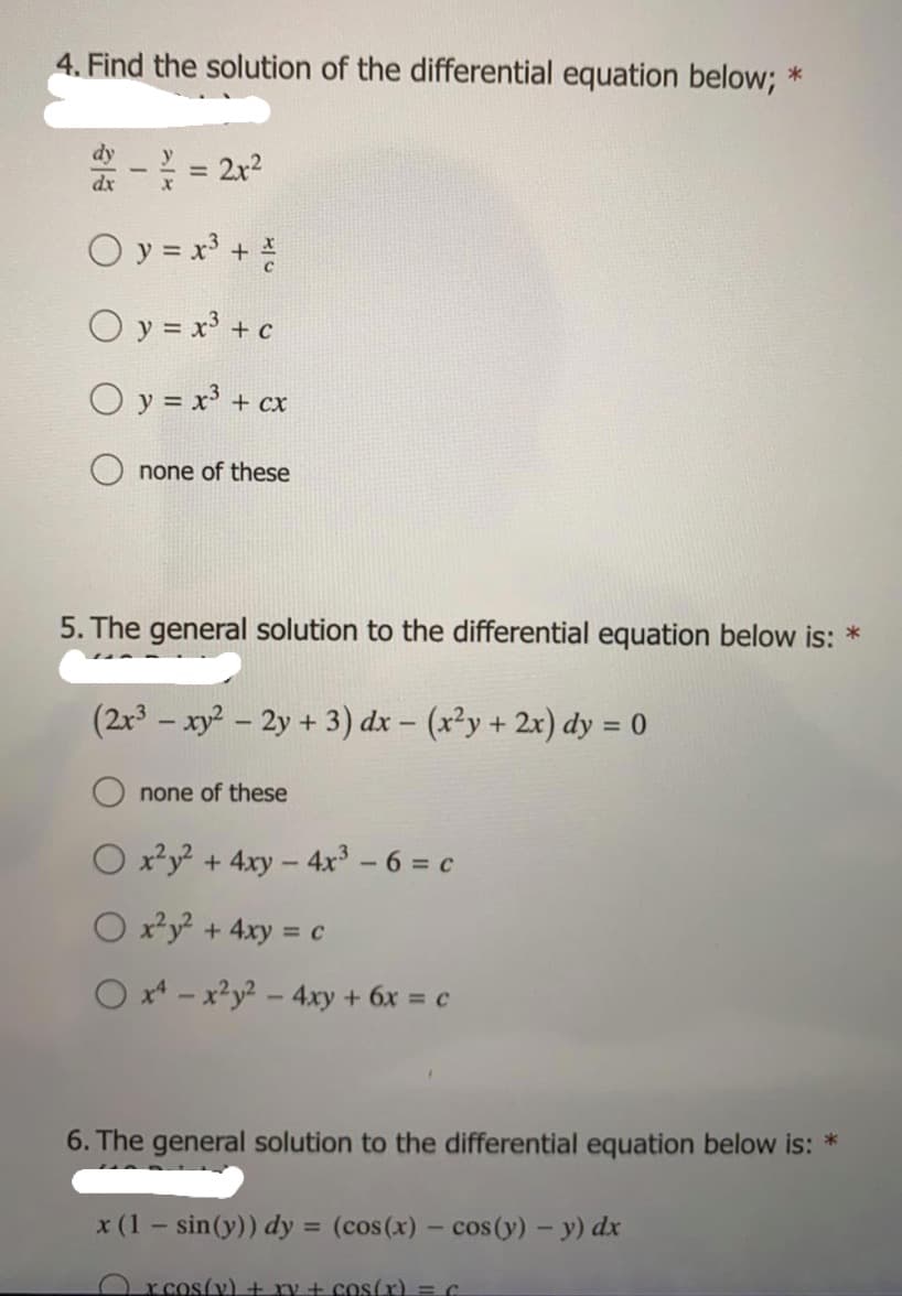 4. Find the solution of the differential equation below; *
%3D
dx
O y = x' +
O y = x³ + c
O y = x³ + cx
сх
none of these
5. The general solution to the differential equation below is: *
(2r3 – xy? – 2y + 3) dx – (x²y + 2x) dy = 0
none of these
O x²y + 4xy - 4x - 6 = c
O xy + 4xy = c
O x* - x?y2 - 4xy + 6x = c
6. The general solution to the differential equation below is: *
x (1 – sin(y)) dy = (cos(x) – cos(y) - y) dx
%3D
O rcos(v) + ry + cos(x) = C
