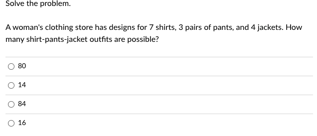 Solve the problem.
A woman's clothing store has designs for 7 shirts, 3 pairs of pants, and 4 jackets. How
many shirt-pants-jacket outfits are possible?
O
80
14
84
16