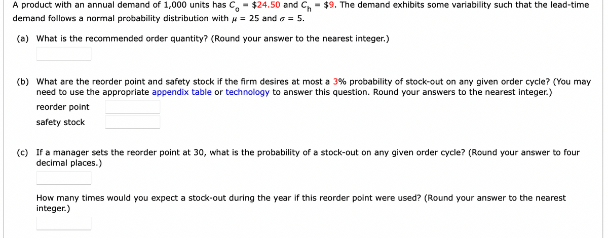A product with an annual demand of 1,000 units has C $24.50 and C₁ = $9. The demand exhibits some variability such that the lead-time
demand follows a normal probability distribution with μ = 25 and 6 = 5.
(a) What is the recommended order quantity? (Round your answer to the nearest integer.)
(b) What are the reorder point and safety stock if the firm desires at most a 3% probability of stock-out on any given order cycle? (You may
need to use the appropriate appendix table or technology to answer this question. Round your answers to the nearest integer.)
reorder point
safety stock
(c) If a manager sets the reorder point at 30, what is the probability of a stock-out on any given order cycle? (Round your answer to four
decimal places.)
How many times would you expect a stock-out during the year if this reorder point were used? (Round your answer to the nearest
integer.)