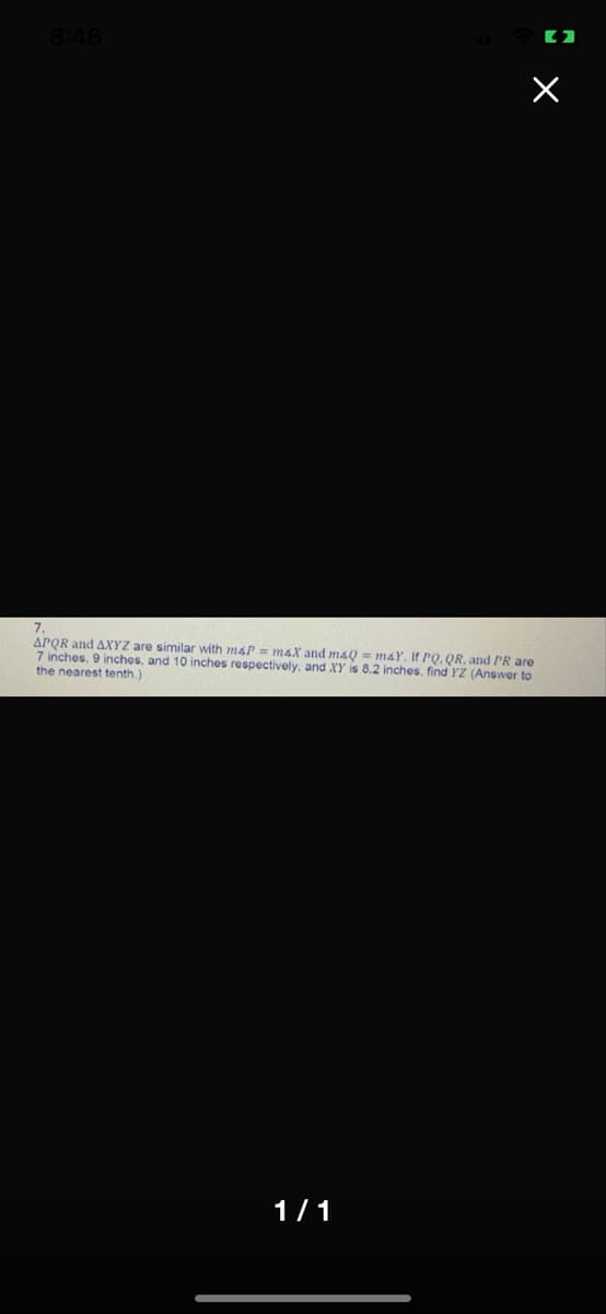 8:46
APQR and AXYZ are similar with m4P = m4X and maQ = maY, If PQ. QR, and PR are
7 inches, 9 inchos, and 10 inches respectively, and XY is 8.2 inches, find YZ (Answer to
the nearest tenth.)
1/1

