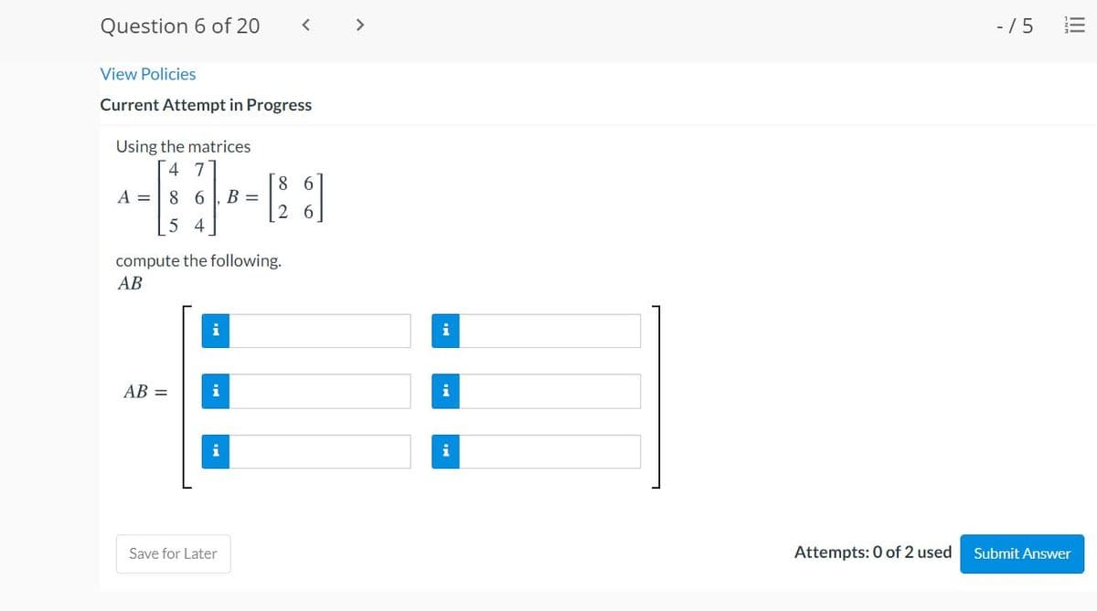 Question 6 of 20
<>
- /5
View Policies
Current Attempt in Progress
Using the matrices
4 7
8 6
A =
8 6
B =
2 6
5 4
compute the following.
АВ
i
i
AB =
i
i
Save for Later
Attempts: 0 of 2 used
Submit Answer
II
