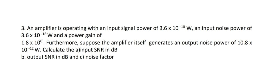 3. An amplifier is operating with an input signal power of 3.6 x 10 -10 w, an input noise power of
3.6 x 10 -18 W and a power gain of
1.8 x 10°. Furthermore, suppose the amplifier itself generates an output noise power of 10.8 x
10 -12 w. Calculate the a)input SNR in dB
b. output SNR in dB and c) noise factor
