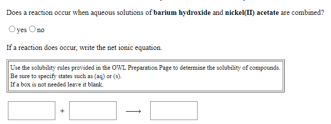 Does a reaction occur when aqueous solutions of barium hydroxide and nickel(II) acetate are combined?
Oyes Ono
If a reaction does occur, write the net ionic equation.
Use the solubility rules provided in the OWL Preparation Page to determine the solubility of compounds.
Be sure to specify states such as (aq) or (s).
If a box is not needed leave it blank.
