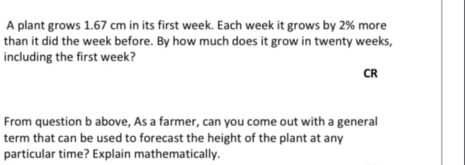 A plant grows 1.67 cm in its first week. Each week it grows by 2% more
than it did the week before. By how much does it grow in twenty weeks,
including the first week?
CR
From question b above, As a farmer, can you come out with a general
term that can be used to forecast the height of the plant at any
particular time? Explain mathematically.
