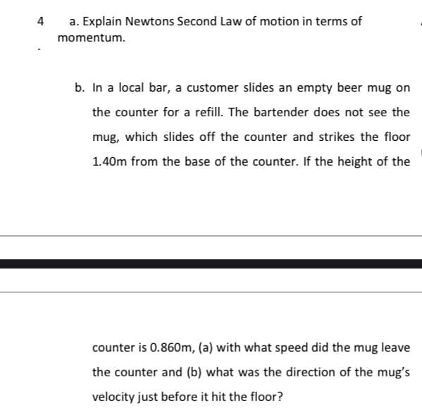 4
a. Explain Newtons Second Law of motion in terms of
momentum.
b. In a local bar, a customer slides an empty beer mug on
the counter for a refill. The bartender does not see the
mug, which slides off the counter and strikes the floor
1.40m from the base of the counter. If the height of the
counter is 0.860m, (a) with what speed did the mug leave
the counter and (b) what was the direction of the mug's
velocity just before it hit the floor?

