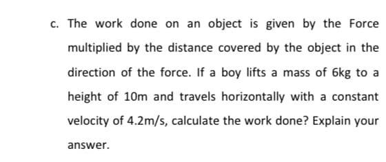c. The work done on an object is given by the Force
multiplied by the distance covered by the object in the
direction of the force. If a boy lifts a mass of 6kg to a
height of 10m and travels horizontally with a constant
velocity of 4.2m/s, calculate the work done? Explain your
answer.
