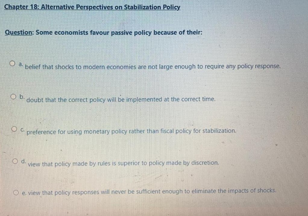 Chapter 18: Alternative Perspectives on Stabilization Policy
Question: Some economists favour passive policy because of their:
belief that shocks to modern economies are not large enough to require any policy response.
O b.
doubt that the correct policy will be implemented at the correct time.
Oc.
preference for using monetary policy rather than fiscal policy for stabilization.
d.
view that policy made by rules is superior to policy made by discretion.
O e. view that policy responses will never be sufficient enough to eliminate the impacts of shocks.
