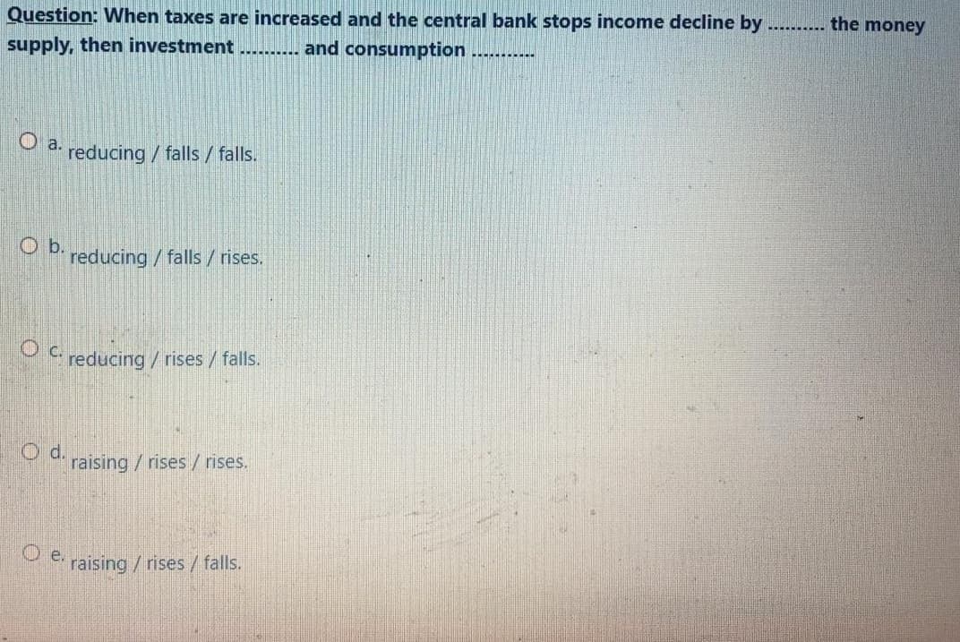 Question: When taxes are increased and the central bank stops income decline by
....... the money
supply, then investment
and consumption
O a reducing / falls / falls.
O b.
reducing/ falls /rises.
* reducing/rises/ falls.
d.
raising / rises/ rises.
raising/ rises/ falls.
