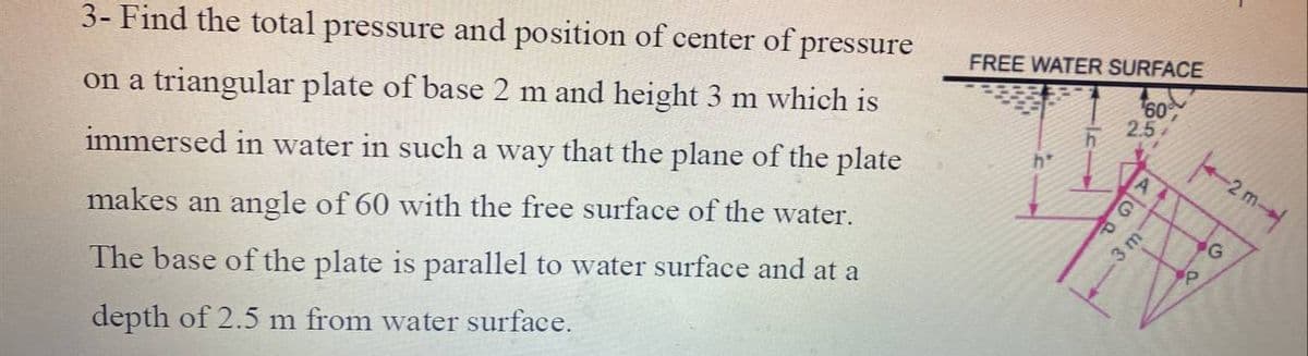 3- Find the total pressure and position of center of pressure
FREE WATER SURFACE
on a triangular plate of base 2 m and height 3 m which is
60
2.5
h*
immersed in water in such a way that the plane of the plate
2 m-→
makes an angle of 60 with the free surface of the water.
G
3 m
The base of the plate is parallel to water surface and at a
depth of 2.5 m from water surface.
