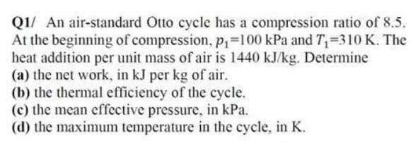 Q1/ An air-standard Otto cycle has a compression ratio of 8.5.
At the beginning of compression, Pi=100 kPa and T=310 K. The
heat addition per unit mass of air is 1440 kJ/kg. Determine
(a) the net work, in kJ per kg of air.
(b) the thermal efficiency of the cycle.
(c) the mean effective pressure, in kPa.
(d) the maximum temperature in the cycle, in K.

