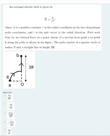 An external electric field is given by
E =
where A is a positive constant, r is the radial coordinate in the two dimensional
polar coordinates, and i is the unit vector in the radial direction. Find work
done by an external force on a point charge of q moving from point a to point
b along the path as shown in the figure. The path consists of a quarter cirele of
radius R and a straight line of length 2R.
3R
R
a
Select one:
O Ag
3R
Aq
3R
24g
3R
2Aq
3R
O Ag
