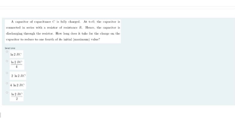 A capacitor of capacitance C is fully charged. At t=0, the capacitor is
connected in series with a resistor of resistance R. Hence, the capacitor is
discharging through the resistor. How long does it take for the charge on the
capacitor to reduce to one fourth of its initial (maximum) value?
Select one:
In 2 RC
In 2 RC
2 In 2 RC
4 ln 2 RC
In 2 RC
2
