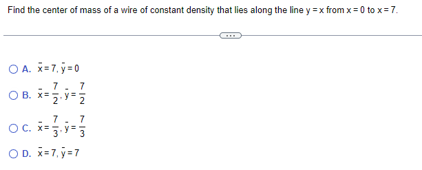 Find the center of mass of a wire of constant density that lies along the line y = x from x = 0 to x = 7.
O A. x=7, y=0
7
7
O B. x = 1/2, y = 1/2
7
O c. x= 1, y = 13
O D. x=7, y=7