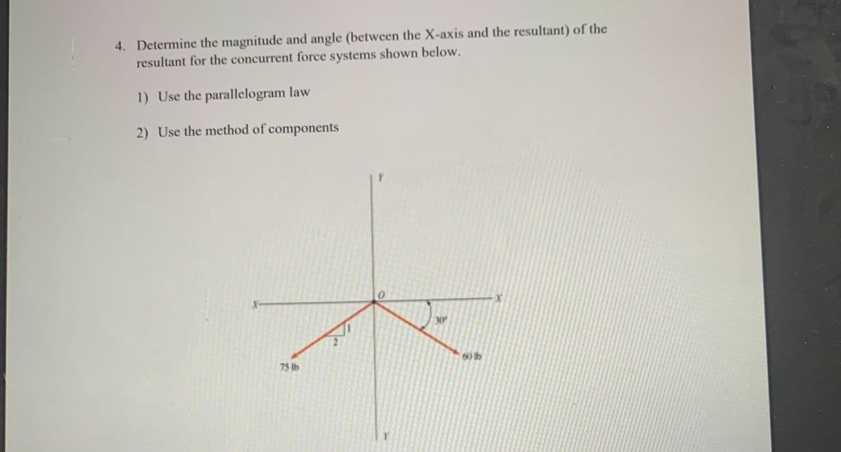 4. Determine the magnitude and angle (between the X-axis and the resultant) of the
resultant for the concurrent force systems shown below.
1) Use the parallelogram law
2) Use the method of components
60 lb
75 lb
..............
