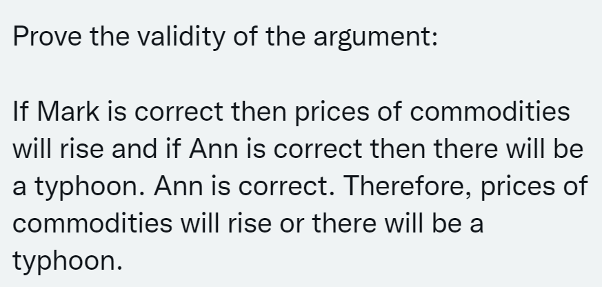 Prove the validity of the argument:
If Mark is correct then prices of commodities
will rise and if Ann is correct then there will be
a typhoon. Ann is correct. Therefore, prices of
commodities will rise or there will be a
typhoon.