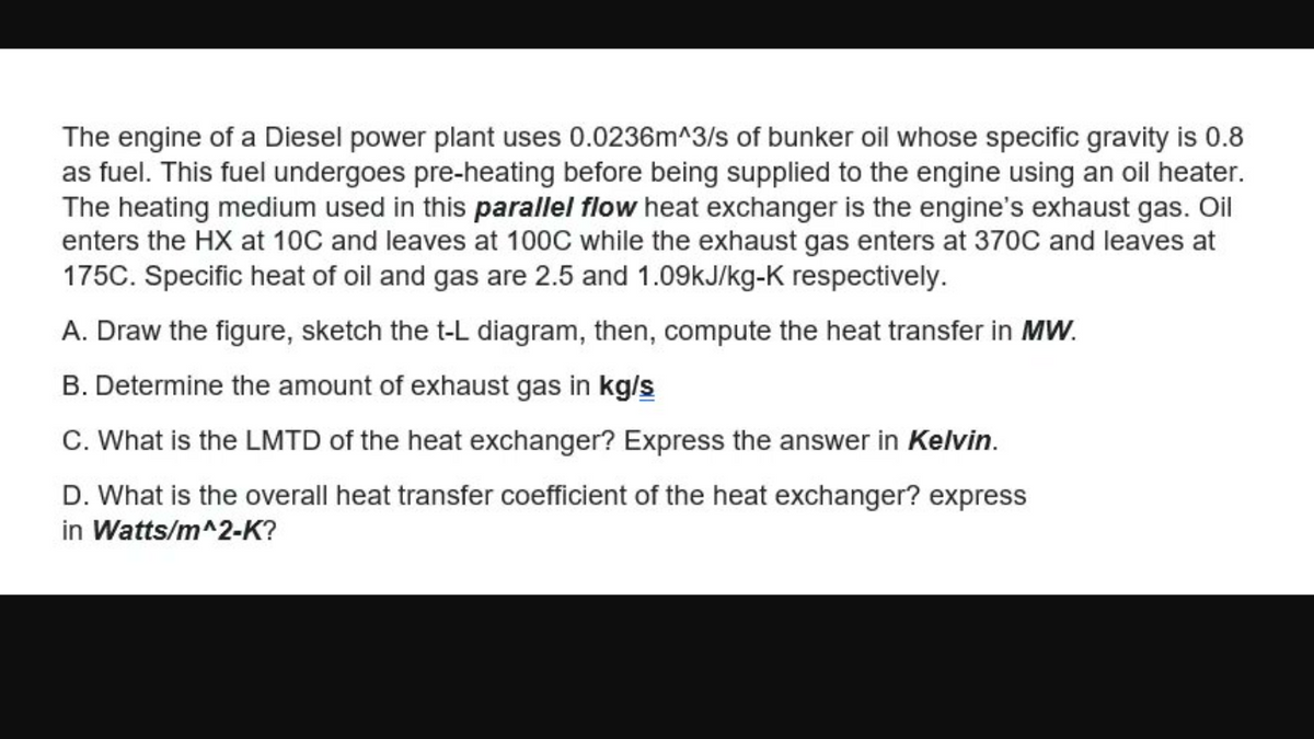 The engine of a Diesel power plant uses 0.0236m^3/s of bunker oil whose specific gravity is 0.8
as fuel. This fuel undergoes pre-heating before being supplied to the engine using an oil heater.
The heating medium used in this parallel flow heat exchanger is the engine's exhaust gas. Oil
enters the HX at 10C and leaves at 100C while the exhaust gas enters at 370C and leaves at
175C. Specific heat of oil and gas are 2.5 and 1.09kJ/kg-K respectively.
A. Draw the figure, sketch the t-L diagram, then, compute the heat transfer in MW.
B. Determine the amount of exhaust gas in kg/s
C. What is the LMTD of the heat exchanger? Express the answer in Kelvin.
D. What is the overall heat transfer coefficient of the heat exchanger? express
in Watts/m^2-K?