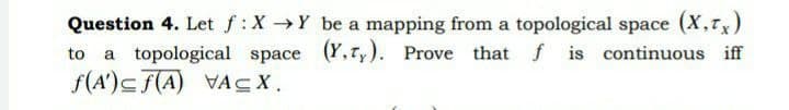 Question 4. Let f:X Y be a mapping from a topological space (X,Tx)
to
a topological space (Y,Ty). Prove that f is continuous iff
f(A')c f(A) VACX.
