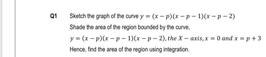 Q1
Sketch the graph of the curve y = (x – p)(x - p – 1)(x – p – 2)
Shade the area of the region bounded by the curve,
y = (x - p)(x -p - 1)(x-p- 2), the X- axis, x = 0 and x = p + 3
Hence, find the area of the region using integration.
