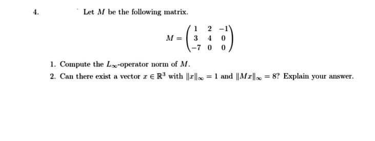 Let M be the following matrix.
1 2
M = 3 4 0
-7 0 0
1. Compute the Lo-operator norm of M.
2. Can there exist a vector r € R with |||| = 1 and ||Mr||, = 8? Explain your answer.
