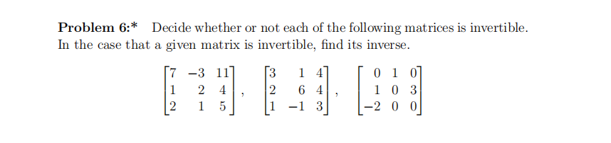 Problem 6:* Decide whether or not each of the following matrices is invertible.
In the case that a given matrix is invertible, find its inverse.
0 1 0
1 0 3
2 00
[7 -3 11
[3
1 4
6 4
2
-1 3
1
1
2
4
2
1
