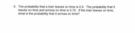 5. The probability that a train leaves on time is 0.9. The probability that it
leaves on time and arrives on time is 0.75. If the train leaves on time,
what is the probability that it arrives on time?
