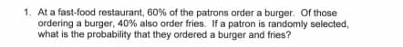 1. At a fast-food restaurant, 60% of the patrons order a burger. Of those
ordering a burger, 40% also order fries. If a patron is randomly selected,
what is the probability that they ordered a burger and fries?

