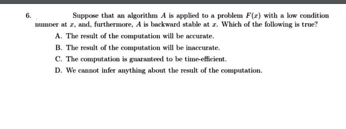 Suppose that an algorithm A is applied to a problem F(r) with a low condition
number at z, and, furthermore, A is backward stable at r. Which of the following is true?
6.
A. The result of the computation will be accurate.
B. The result of the computation will be inaccurate.
C. The computation is guaranteed to be time-efficient.
D. We cannot infer anything about the result of the computation.
