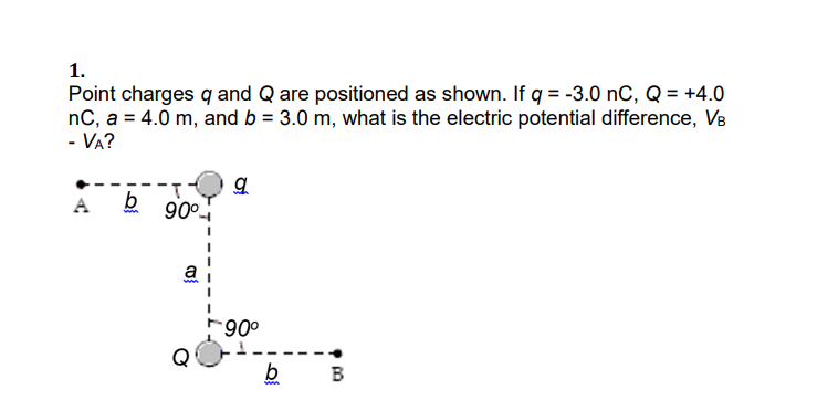 1.
Point charges q and Q are positioned as shown. If q = -3.0 nC, Q = +4.0
nC, a = 4.0 m, and b = 3.0 m, what is the electric potential difference, VB
- VA?
90°
006-
B

