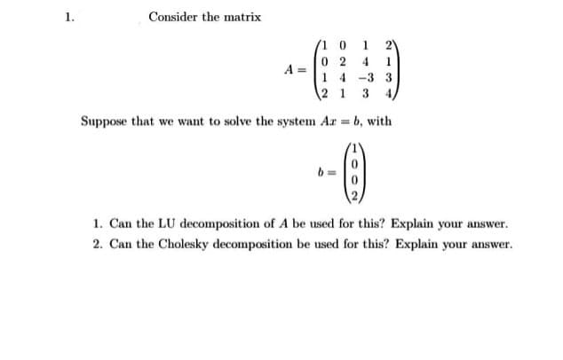 1.
Consider the matrix
(1 0
0 2
1.
4.
1.
A =
1 4 -3 3
2 1 3 4
Suppose that we want to solve the system Ar = b, with
1. Can the LU decomposition of A be used for this? Explain your answer.
2. Can the Cholesky decomposition be used for this? Explain your answer.

