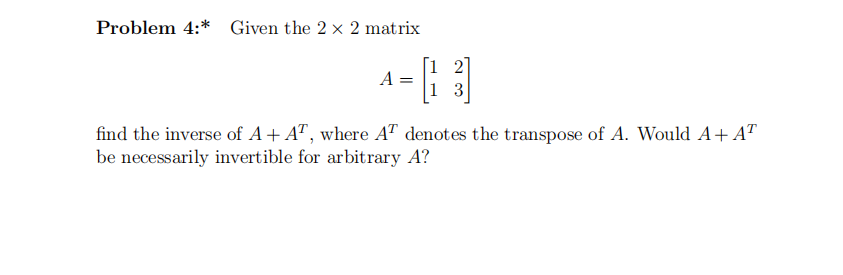 Problem 4:* Given the 2 x 2 matrix
[1 2
A =
1 3
find the inverse of A+ A", where AT denotes the transpose of A. Would A+ AT
be necessarily invertible for arbitrary A?
