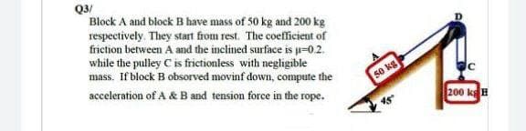 Q3/
Block A and block B have mass of 50 kg and 200 kg
respectively. They start from rest. The coefficient of
friction between A ad the inclined surface is p=0.2.
while the pulley C is frictionless with negligible
mass. If block B obsorved movinf down, compute the
acceleration of A & B and tension force in the rope.
50 kg
200 kgH
45
