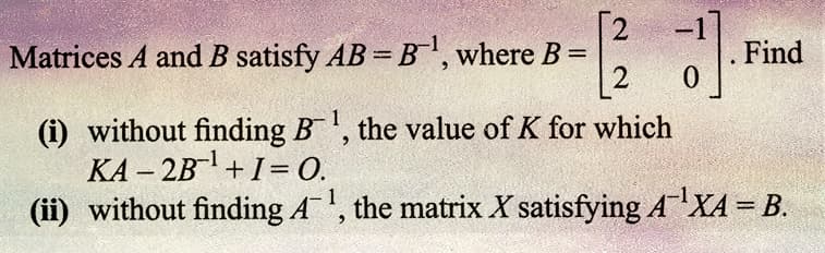 -12²2 J].
0
Matrices A and B satisfy AB=B¹, where B =
Find
(i) without finding B¹, the value of K for which
KA-2B¹ + 1 = 0.
(ii) without finding A¹, the matrix X satisfying AXA = B.