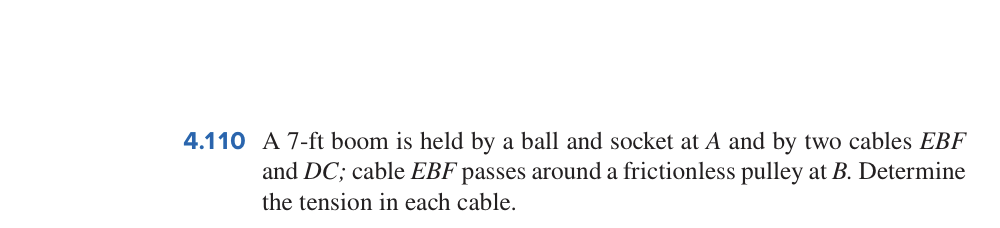 4.110 A 7-ft boom is held by a ball and socket at A and by two cables EBF
and DC; cable EBF passes around a frictionless pulley at B. Determine
the tension in each cable.
